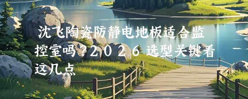 沈飞陶瓷防静电地板适合监控室吗？2026选型关键看这几点