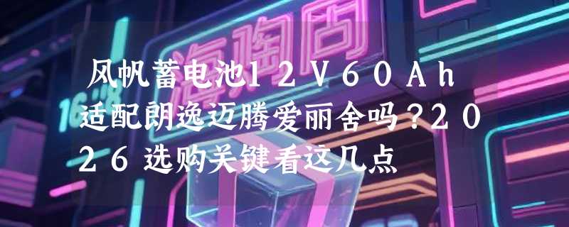 风帆蓄电池12V60Ah适配朗逸迈腾爱丽舍吗？2026选购关键看这几点