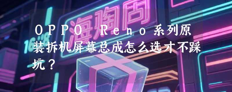 OPPO Reno系列原装拆机屏幕总成怎么选才不踩坑？