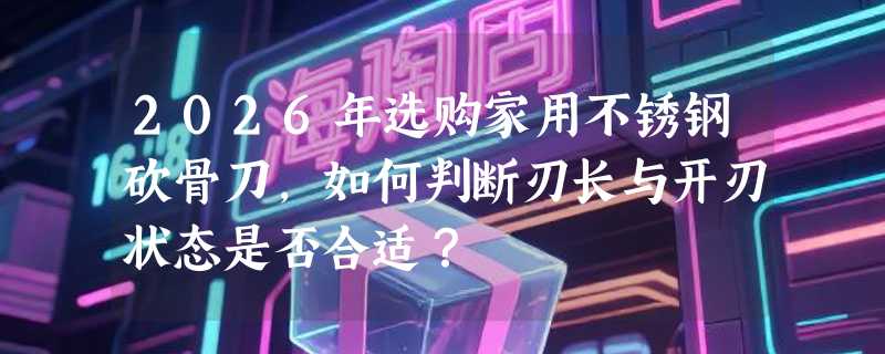 2026年选购家用不锈钢砍骨刀，如何判断刃长与开刃状态是否合适？