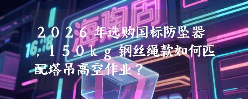 2026年选购国标防坠器，150kg钢丝绳款如何匹配塔吊高空作业？