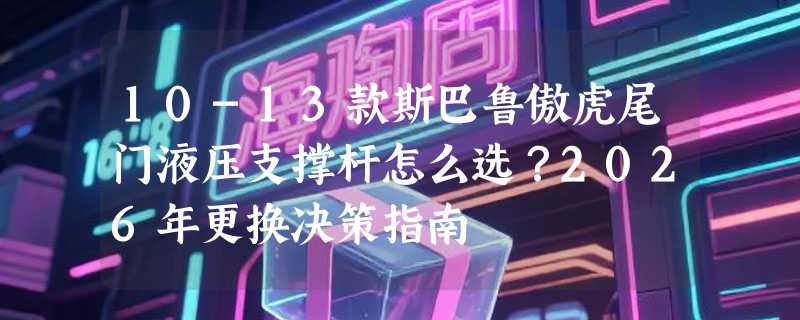 10-13款斯巴鲁傲虎尾门液压支撑杆怎么选？2026年更换决策指南