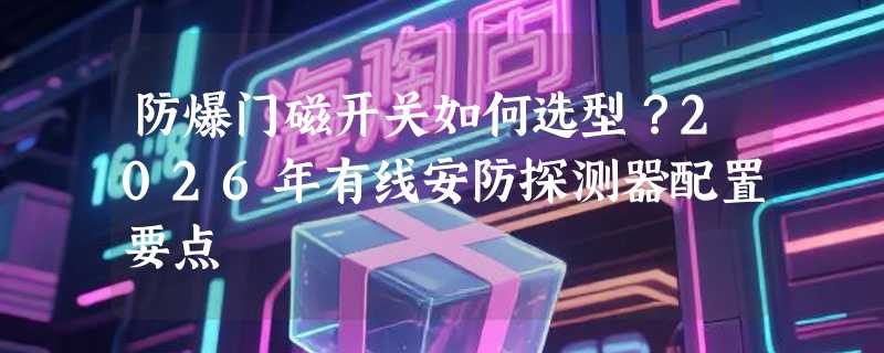 防爆门磁开关如何选型？2026年有线安防探测器配置要点