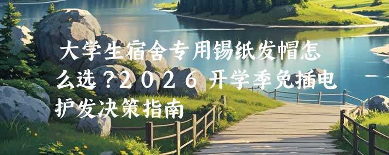 大学生宿舍专用锡纸发帽怎么选？2026开学季免插电护发决策指南