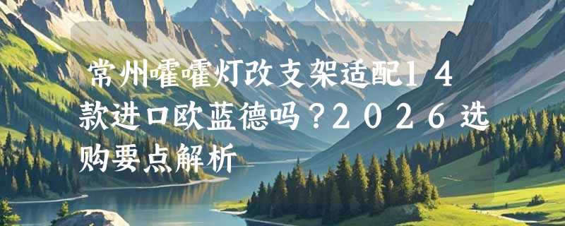 常州嚯嚯灯改支架适配14款进口欧蓝德吗？2026选购要点解析