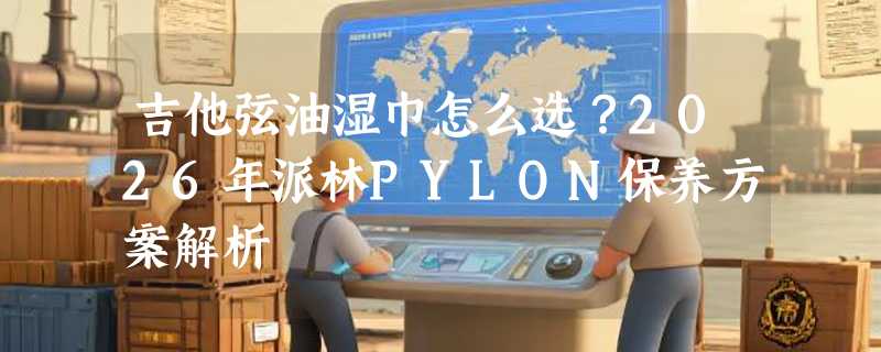 吉他弦油湿巾怎么选？2026年派林PYLON保养方案解析