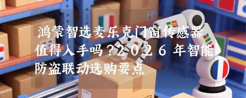 鸿蒙智选麦乐克门窗传感器值得入手吗？2026年智能防盗联动选购要点