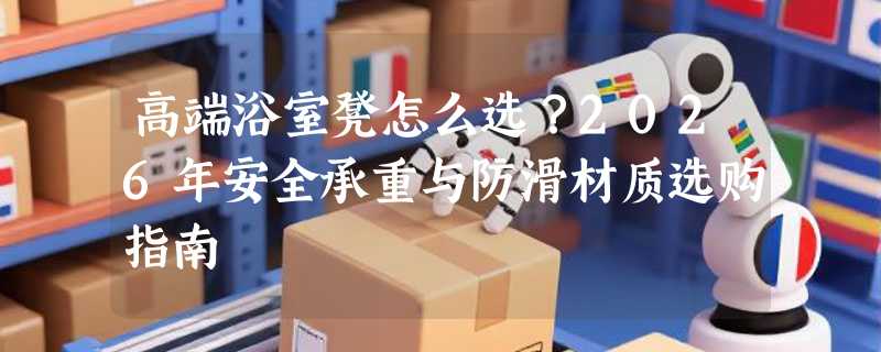 高端浴室凳怎么选？2026年安全承重与防滑材质选购指南