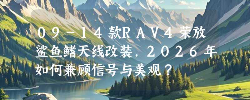 09-14款RAV4荣放鲨鱼鳍天线改装，2026年如何兼顾信号与美观？