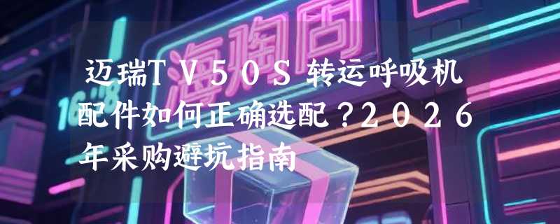 迈瑞TV50S转运呼吸机配件如何正确选配？2026年采购避坑指南