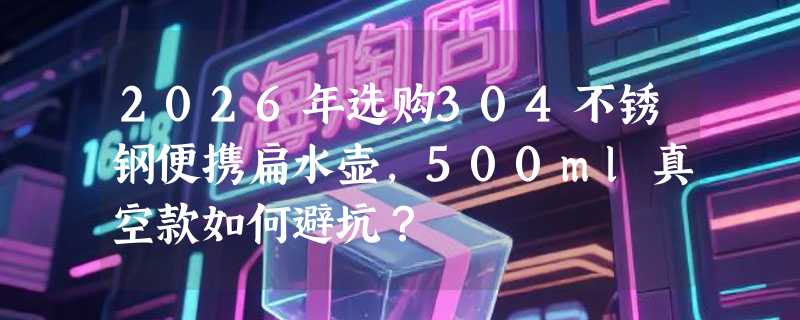 2026年选购304不锈钢便携扁水壶，500ml真空款如何避坑？