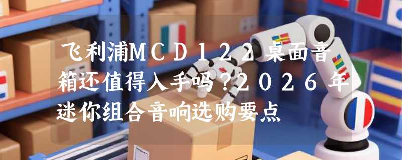 飞利浦MCD122桌面音箱还值得入手吗？2026年迷你组合音响选购要点