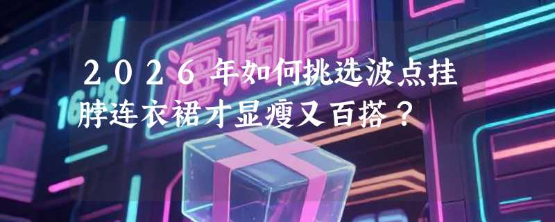 2026年如何挑选波点挂脖连衣裙才显瘦又百搭？