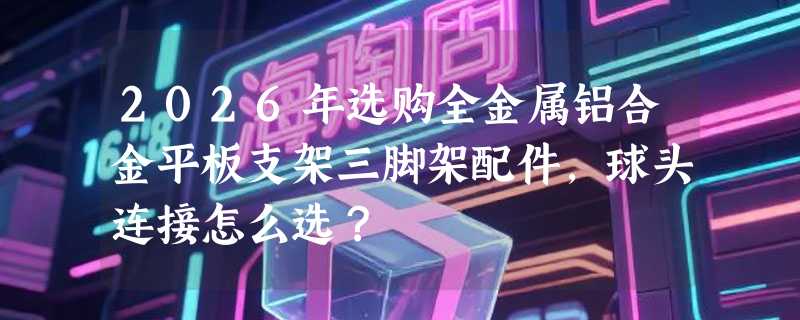 2026年选购全金属铝合金平板支架三脚架配件，球头连接怎么选？