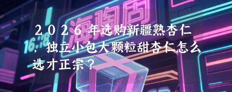 2026年选购新疆熟杏仁，独立小包大颗粒甜杏仁怎么选才正宗？