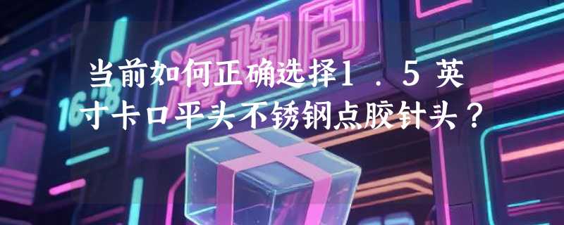 当前如何正确选择1.5英寸卡口平头不锈钢点胶针头？