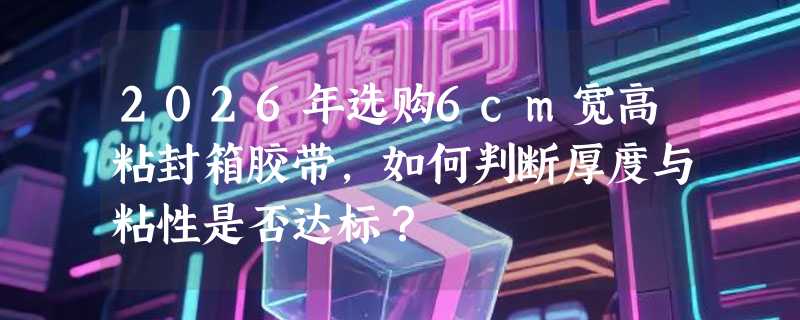 2026年选购6cm宽高粘封箱胶带，如何判断厚度与粘性是否达标？