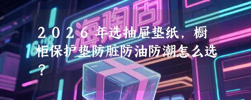 2026年选抽屉垫纸，橱柜保护垫防脏防油防潮怎么选？
