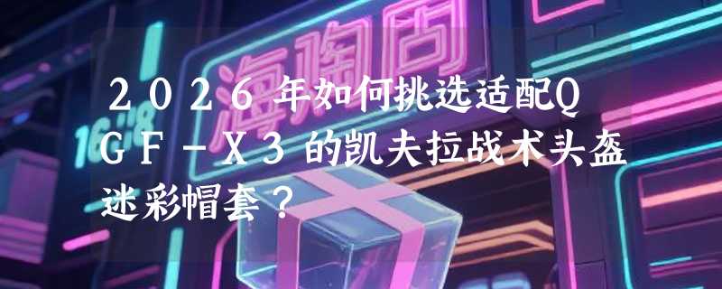 2026年如何挑选适配QGF-X3的凯夫拉战术头盔迷彩帽套？