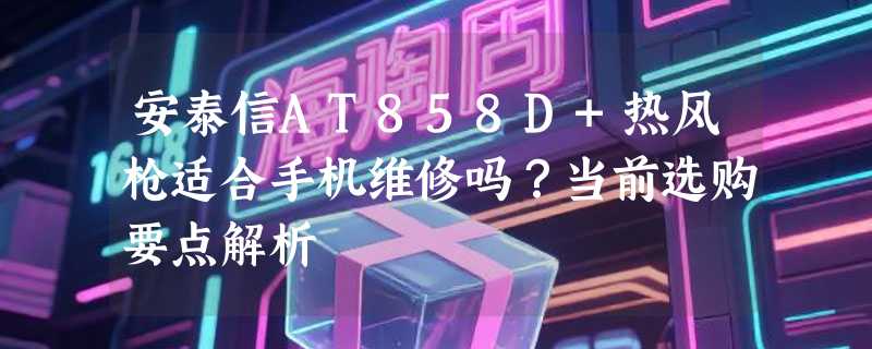 安泰信AT858D+热风枪适合手机维修吗？当前选购要点解析