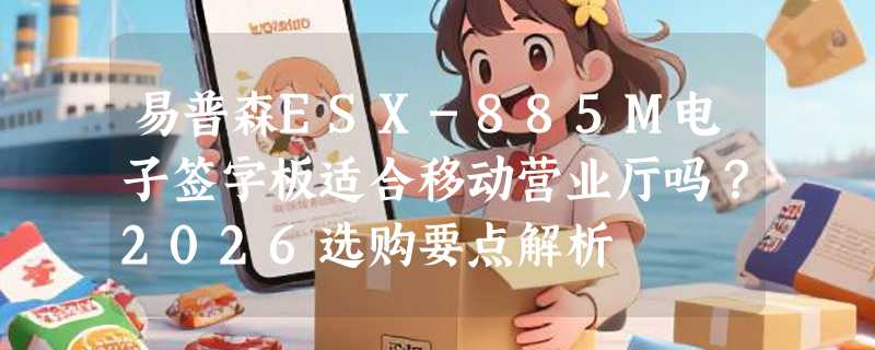 易普森ESX-885M电子签字板适合移动营业厅吗？2026选购要点解析