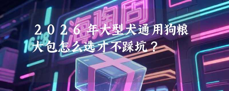 2026年大型犬通用狗粮大包怎么选才不踩坑？