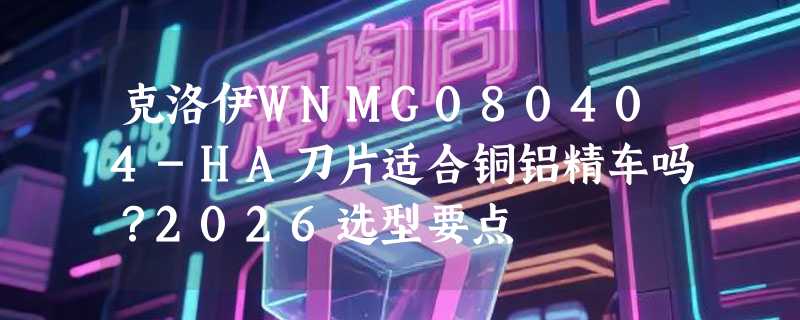克洛伊WNMG080404-HA刀片适合铜铝精车吗？2026选型要点