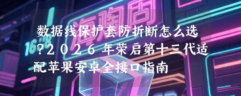 数据线保护套防折断怎么选？2026年荣启第十三代适配苹果安卓全接口指南