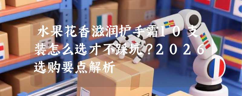 水果花香滋润护手霜10支装怎么选才不踩坑？2026选购要点解析