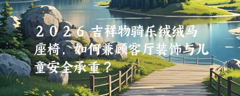 2026吉祥物骑乐绒绒马座椅，如何兼顾客厅装饰与儿童安全承重？