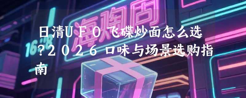 日清UFO飞碟炒面怎么选？2026口味与场景选购指南
