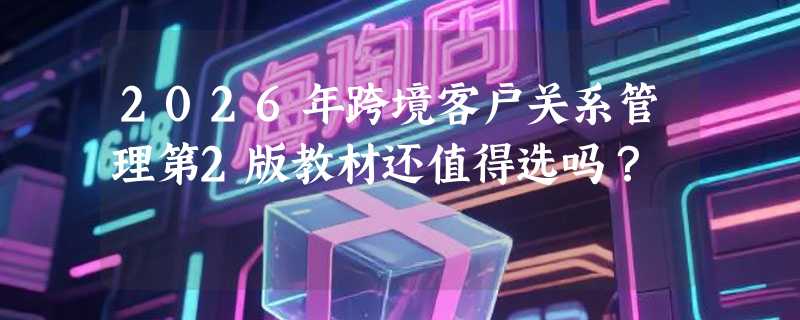2026年跨境客户关系管理第2版教材还值得选吗？