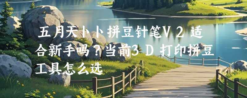 五月天卜卜拼豆针笔V2适合新手吗？当前3D打印拼豆工具怎么选