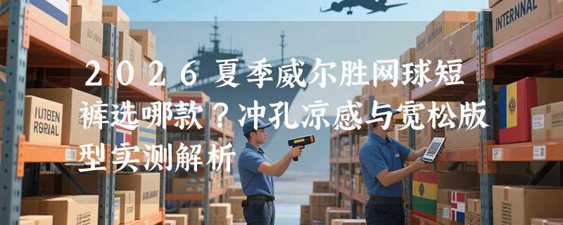 2026夏季威尔胜网球短裤选哪款？冲孔凉感与宽松版型实测解析