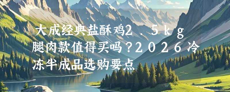 大成经典盐酥鸡2.5kg腿肉款值得买吗？2026冷冻半成品选购要点