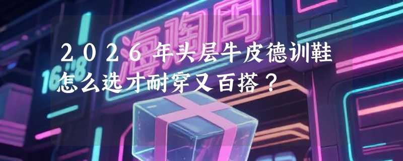 2026年头层牛皮德训鞋怎么选才耐穿又百搭？