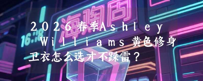 2026春季Ashley Williams黄色修身卫衣怎么选才不踩雷？
