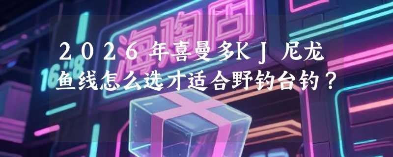 2026年喜曼多KJ尼龙鱼线怎么选才适合野钓台钓？