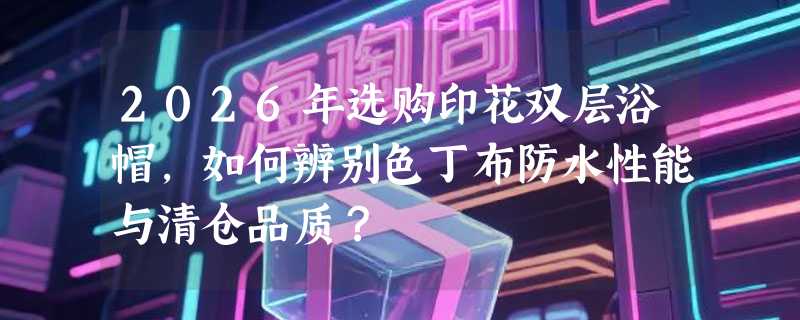 2026年选购印花双层浴帽，如何辨别色丁布防水性能与清仓品质？