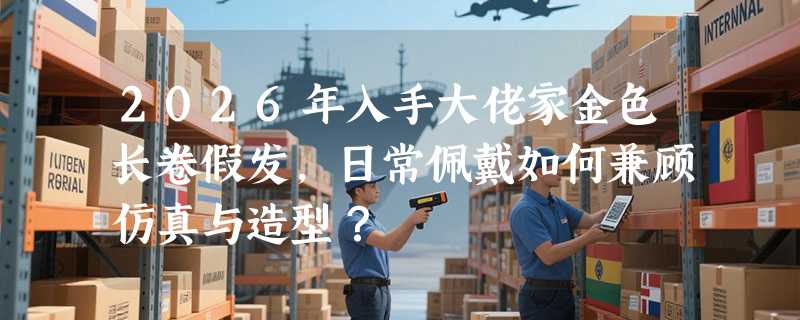 2026年入手大佬家金色长卷假发，日常佩戴如何兼顾仿真与造型？
