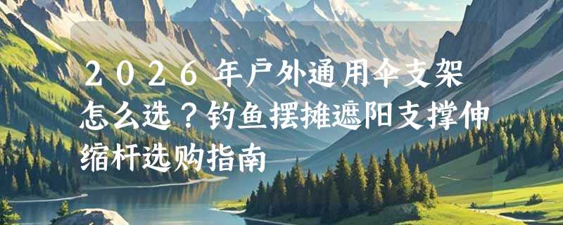 2026年户外通用伞支架怎么选？钓鱼摆摊遮阳支撑伸缩杆选购指南