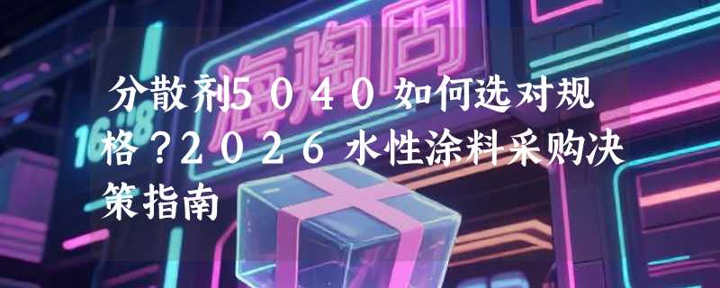 分散剂5040如何选对规格？2026水性涂料采购决策指南