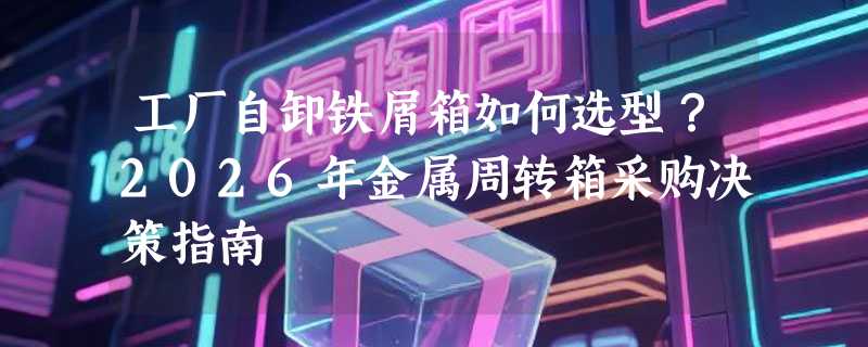 工厂自卸铁屑箱如何选型？2026年金属周转箱采购决策指南
