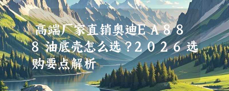 高端厂家直销奥迪EA888油底壳怎么选？2026选购要点解析