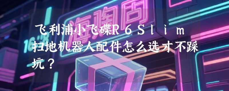 飞利浦小飞碟R6Slim扫地机器人配件怎么选才不踩坑？