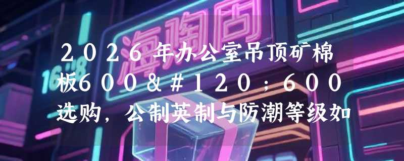 2026年办公室吊顶矿棉板600x600选购，公制英制与防潮等级如何精准匹配？