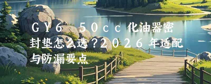 GY6 50cc化油器密封垫怎么选？2026年适配与防漏要点