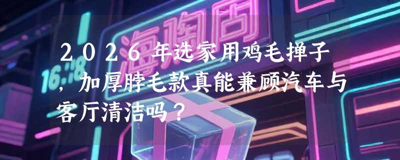 2026年选家用鸡毛掸子，加厚脖毛款真能兼顾汽车与客厅清洁吗？