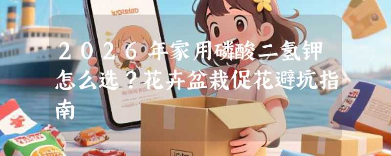 2026年家用磷酸二氢钾怎么选？花卉盆栽促花避坑指南