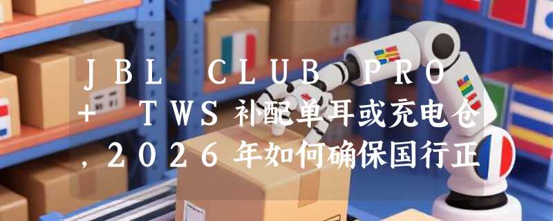 JBL CLUB PRO+ TWS补配单耳或充电仓，2026年如何确保国行正品匹配？
